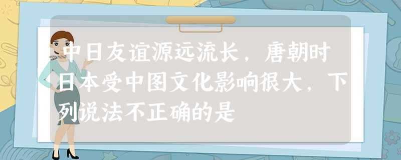 中日友谊源远流长,唐朝时日本受中图文化影响很大,下列说法不正确的是 中日友谊源远流长,唐朝时日本受中图文化影响很大,下列说法不正确的是