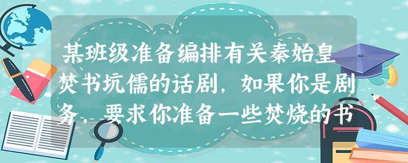 某班级准备编排有关秦始皇焚书坑儒的话剧,如果你是剧务,要求你准备一些焚烧的书 某班级准备编排有关秦始皇焚书坑儒的话剧,如果你是剧务,要求你准备一些焚烧的书