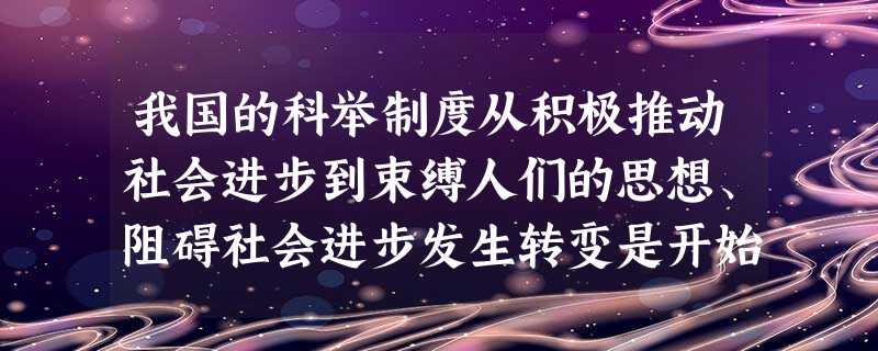 我国的科举制度从积极推动社会进步到束缚人们的思想、阻碍社会进步发生转变是开始 我国的科举制度从积极推动社会进步到束缚人们的思想、阻碍社会进步发生转变是开始