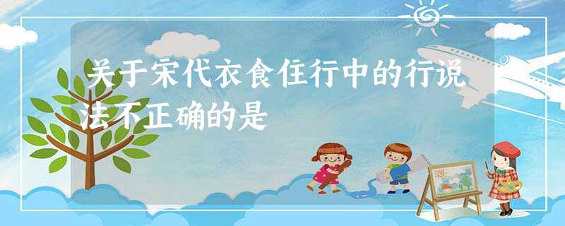关于宋代衣食住行中的行说法不正确的是 关于宋代衣食住行中的行说法不正确的是
