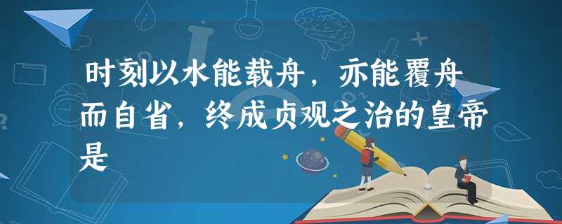 时刻以水能载舟,亦能覆舟而自省,终成贞观之治的皇帝是 时刻以水能载舟,亦能覆舟而自省,终成贞观之治的皇帝是