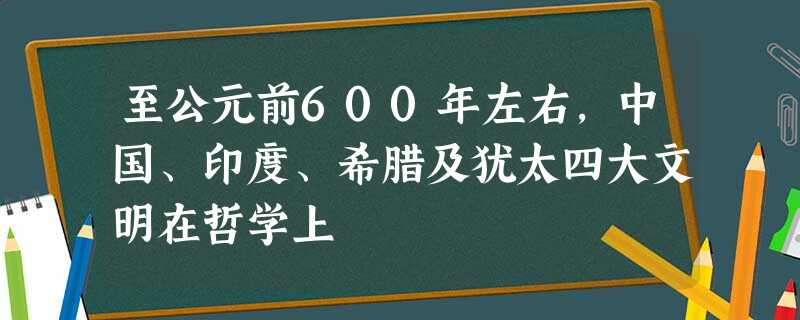 至公元前600年左右,中国、印度、希腊及犹太四大文明在哲学上 至公元前600年左右,中国、印度、希腊及犹太四大文明在哲学上