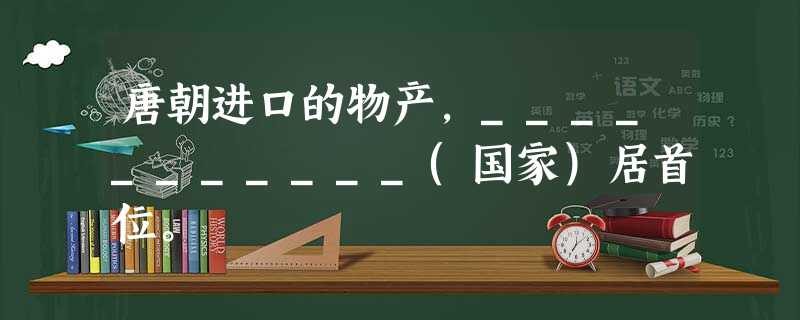 唐朝进口的物产,___________(国家)居首位。 唐朝进口的物产,___________(国家)居首位。