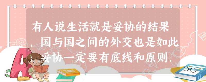 有人说生活就是妥协的结果,国与国之间的外交也是如此;妥协一定要有底线和原则, 有人说生活就是妥协的结果,国与国之间的外交也是如此;妥协一定要有底线和原则,