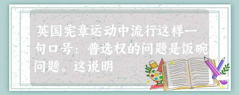 英国宪章运动中流行这样一句口号:普选权的问题是饭碗问题。这说明 英国宪章运动中流行这样一句口号:普选权的问题是饭碗问题。这说明