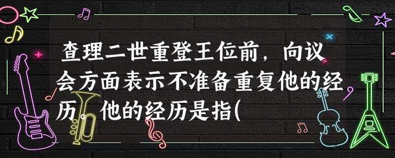 查理二世重登王位前,向议会方面表示不准备重复他的经历。他的经历是指( 查理二世重登王位前,向议会方面表示不准备重复他的经历。他的经历是指(