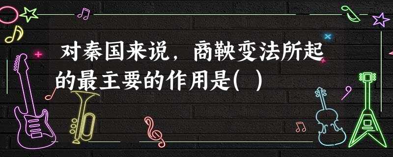 对秦国来说,商鞅变法所起的最主要的作用是() 对秦国来说,商鞅变法所起的最主要的作用是()