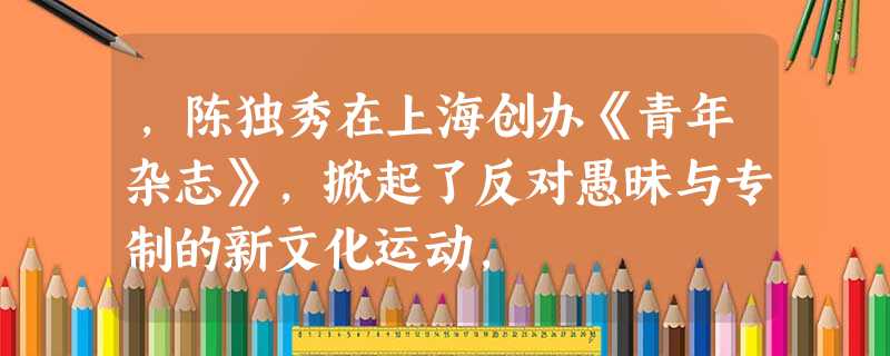 ,陈独秀在上海创办《青年杂志》,掀起了反对愚昧与专制的新文化运动, ,陈独秀在上海创办《青年杂志》,掀起了反对愚昧与专制的新文化运动,