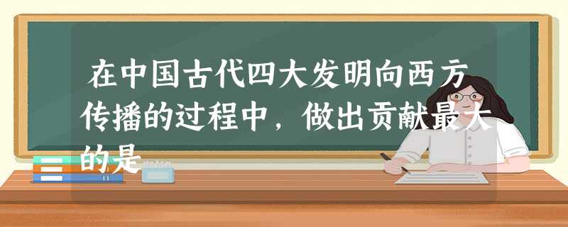 在中国古代四大发明向西方传播的过程中,做出贡献最大的是 在中国古代四大发明向西方传播的过程中,做出贡献最大的是