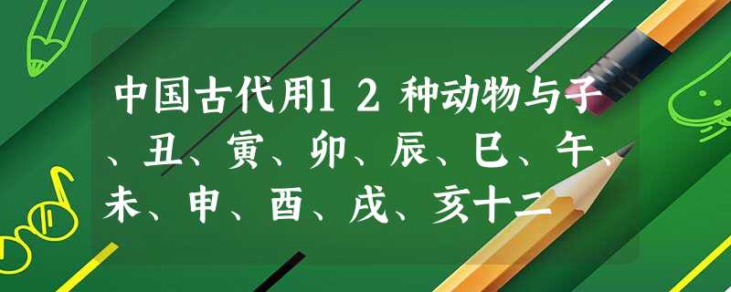 中国古代用12种动物与子、丑、寅、卯、辰、巳、午、未、申、酉、戌、亥十二 中国古代用12种动物与子、丑、寅、卯、辰、巳、午、未、申、酉、戌、亥十二