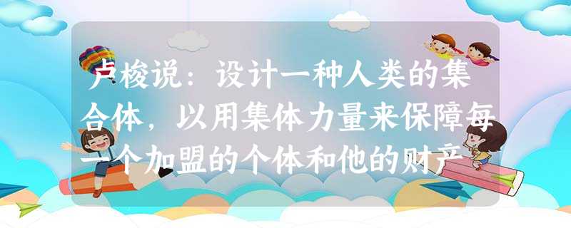 卢梭说:设计一种人类的集合体,以用集体力量来保障每一个加盟的个体和他的财产 卢梭说:设计一种人类的集合体,以用集体力量来保障每一个加盟的个体和他的财产