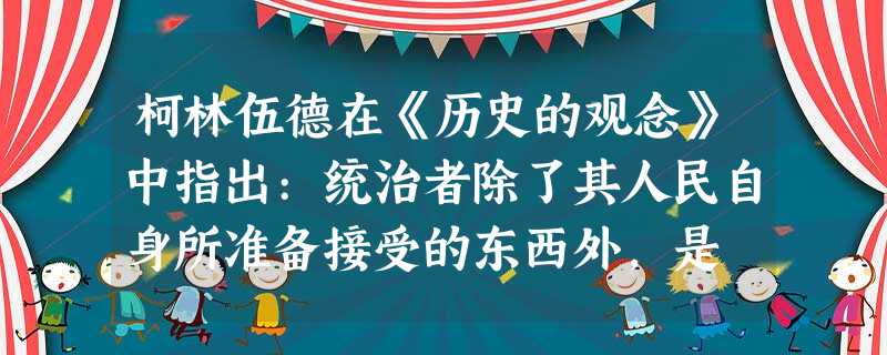柯林伍德在《历史的观念》中指出:统治者除了其人民自身所准备接受的东西外,是 柯林伍德在《历史的观念》中指出:统治者除了其人民自身所准备接受的东西外,是