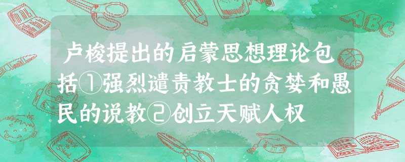 卢梭提出的启蒙思想理论包括①强烈谴责教士的贪婪和愚民的说教②创立天赋人权 卢梭提出的启蒙思想理论包括①强烈谴责教士的贪婪和愚民的说教②创立天赋人权