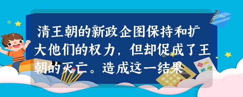 清王朝的新政企图保持和扩大他们的权力,但却促成了王朝的灭亡。造成这一结果 清王朝的新政企图保持和扩大他们的权力,但却促成了王朝的灭亡。造成这一结果