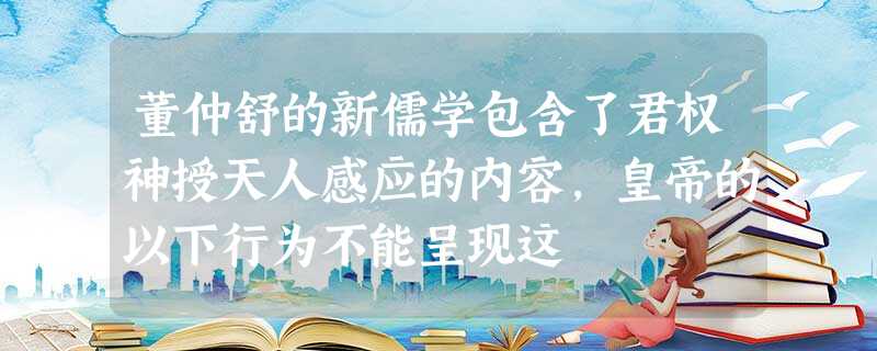 董仲舒的新儒学包含了君权神授天人感应的内容,皇帝的以下行为不能呈现这 董仲舒的新儒学包含了君权神授天人感应的内容,皇帝的以下行为不能呈现这