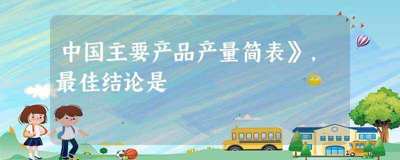 中国主要产品产量简表》,最佳结论是 中国主要产品产量简表》,最佳结论是