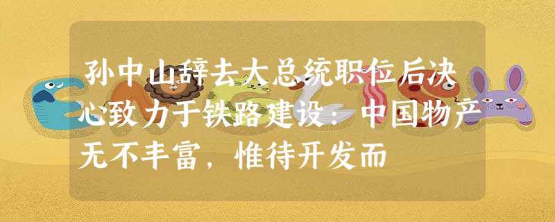 孙中山辞去大总统职位后决心致力于铁路建设:中国物产无不丰富,惟待开发而 孙中山辞去大总统职位后决心致力于铁路建设:中国物产无不丰富,惟待开发而