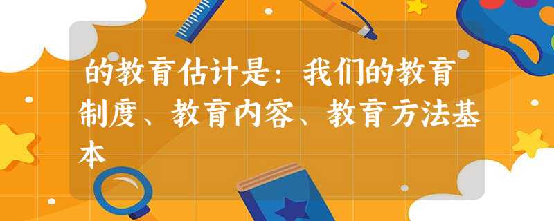 的教育估计是:我们的教育制度、教育内容、教育方法基本 的教育估计是:我们的教育制度、教育内容、教育方法基本