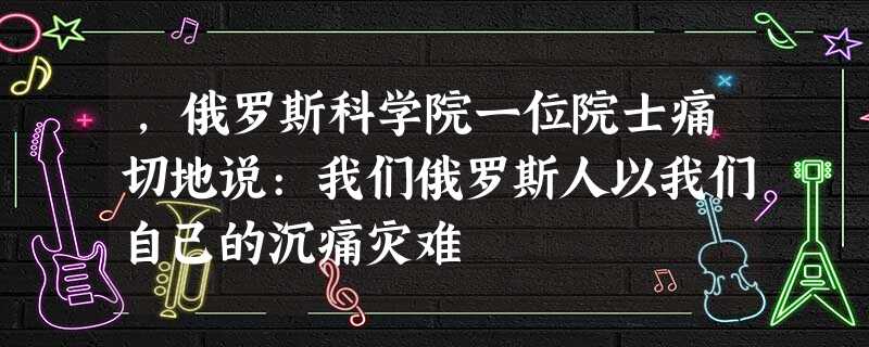 ,俄罗斯科学院一位院士痛切地说:我们俄罗斯人以我们自己的沉痛灾难 ,俄罗斯科学院一位院士痛切地说:我们俄罗斯人以我们自己的沉痛灾难
