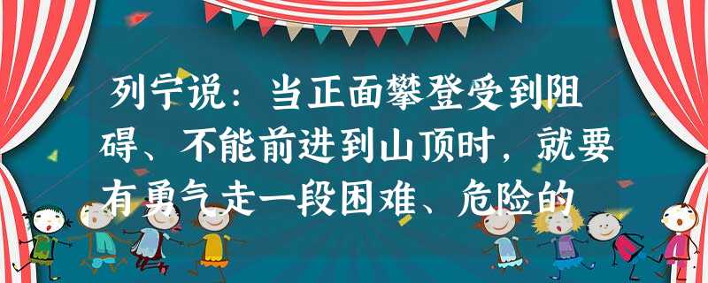 列宁说:当正面攀登受到阻碍、不能前进到山顶时,就要有勇气走一段困难、危险的 列宁说:当正面攀登受到阻碍、不能前进到山顶时,就要有勇气走一段困难、危险的