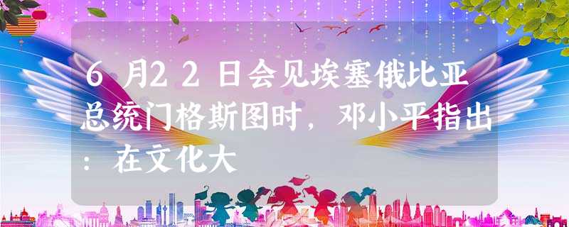 6月22日会见埃塞俄比亚总统门格斯图时,邓小平指出:在文化大 6月22日会见埃塞俄比亚总统门格斯图时,邓小平指出:在文化大
