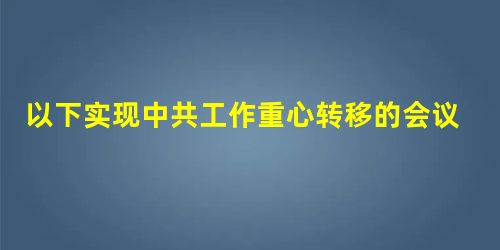 以下实现中共工作重心转移的会议有①七大②七届二中全会③八大④十一届三 以下实现中共工作重心转移的会议有①七大②七届二中全会③八大④十一届三