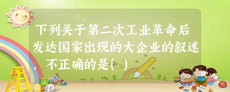 下列关于第二次工业革命后发达国家出现的大企业的叙述,不正确的是() 下列关于第二次工业革命后发达国家出现的大企业的叙述,不正确的是()
