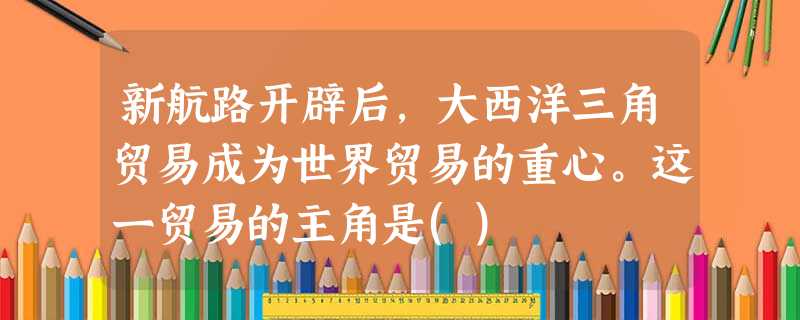 新航路开辟后,大西洋三角贸易成为世界贸易的重心。这一贸易的主角是() 新航路开辟后,大西洋三角贸易成为世界贸易的重心。这一贸易的主角是()