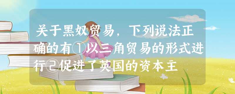 关于黑奴贸易,下列说法正确的有①以三角贸易的形式进行②促进了英国的资本主 关于黑奴贸易,下列说法正确的有①以三角贸易的形式进行②促进了英国的资本主
