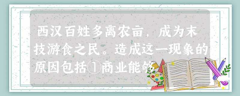 西汉百姓多离农亩,成为末技游食之民。造成这一现象的原因包括①商业能够 西汉百姓多离农亩,成为末技游食之民。造成这一现象的原因包括①商业能够