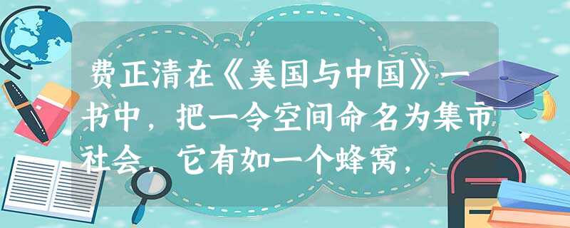 费正清在《美国与中国》一书中,把一令空间命名为集市社会,它有如一个蜂窝, 费正清在《美国与中国》一书中,把一令空间命名为集市社会,它有如一个蜂窝,