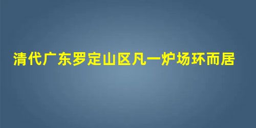 清代广东罗定山区凡一炉场环而居三百家,司炉者二百余人,掘铁矿者三百余,汲者 清代广东罗定山区凡一炉场环而居三百家,司炉者二百余人,掘铁矿者三百余,汲者