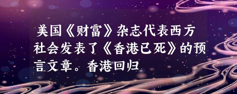 美国《财富》杂志代表西方社会发表了《香港已死》的预言文章。香港回归 美国《财富》杂志代表西方社会发表了《香港已死》的预言文章。香港回归