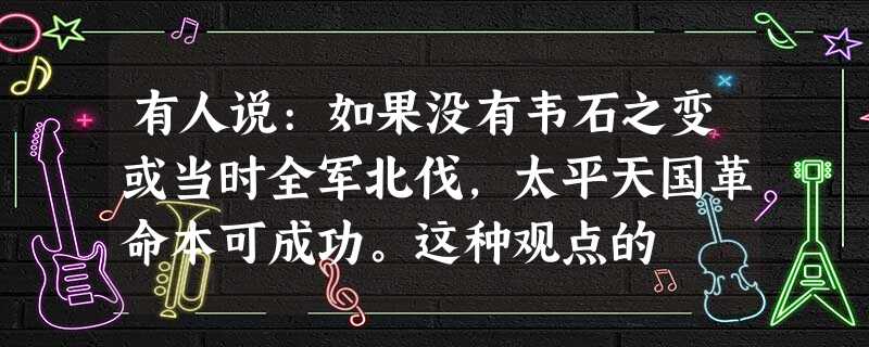 有人说:如果没有韦石之变或当时全军北伐,太平天国革命本可成功。这种观点的 有人说:如果没有韦石之变或当时全军北伐,太平天国革命本可成功。这种观点的