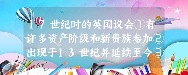 17世纪时的英国议会①有许多资产阶级和新贵族参加②出现于13世纪并延续至今③ 17世纪时的英国议会①有许多资产阶级和新贵族参加②出现于13世纪并延续至今③