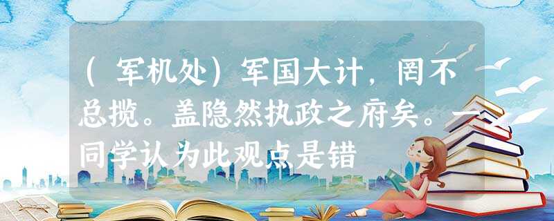 (军机处)军国大计,罔不总揽。盖隐然执政之府矣。一同学认为此观点是错 (军机处)军国大计,罔不总揽。盖隐然执政之府矣。一同学认为此观点是错