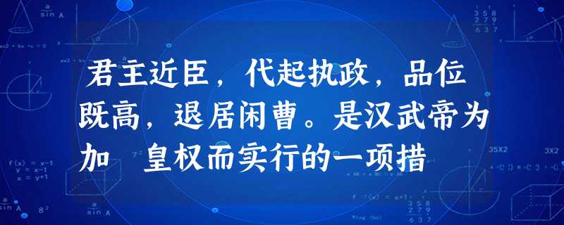 君主近臣,代起执政,品位既高,退居闲曹。是汉武帝为加強皇权而实行的一项措 君主近臣,代起执政,品位既高,退居闲曹。是汉武帝为加強皇权而实行的一项措