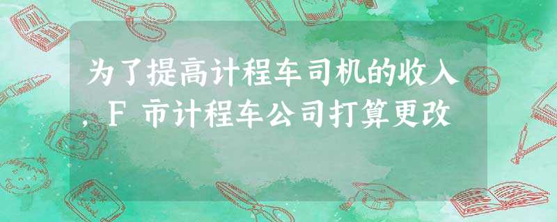 为了提高计程车司机的收入,F市计程车公司打算更改 为了提高计程车司机的收入,F市计程车公司打算更改