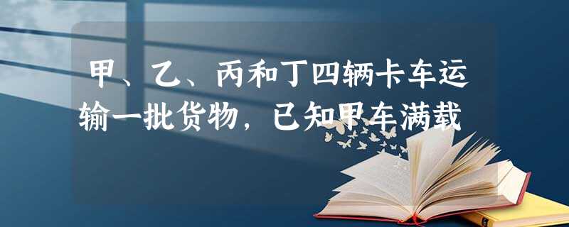 甲、乙、丙和丁四辆卡车运输一批货物,已知甲车满载 甲、乙、丙和丁四辆卡车运输一批货物,已知甲车满载