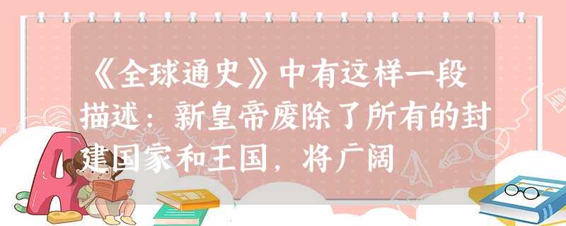 《全球通史》中有这样一段描述:新皇帝废除了所有的封建国家和王国,将广阔 《全球通史》中有这样一段描述:新皇帝废除了所有的封建国家和王国,将广阔