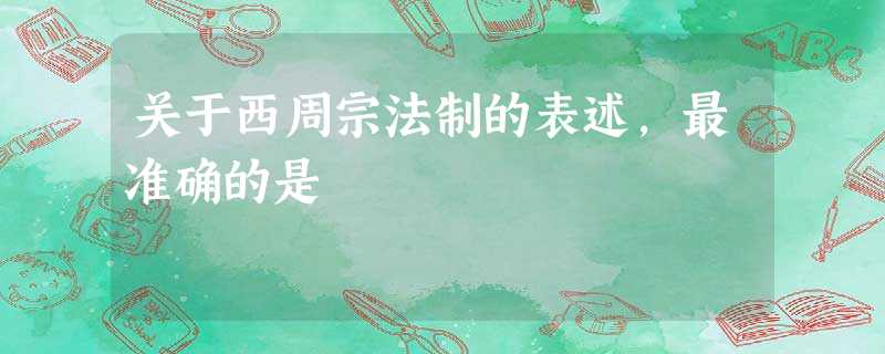 关于西周宗法制的表述,最准确的是 关于西周宗法制的表述,最准确的是