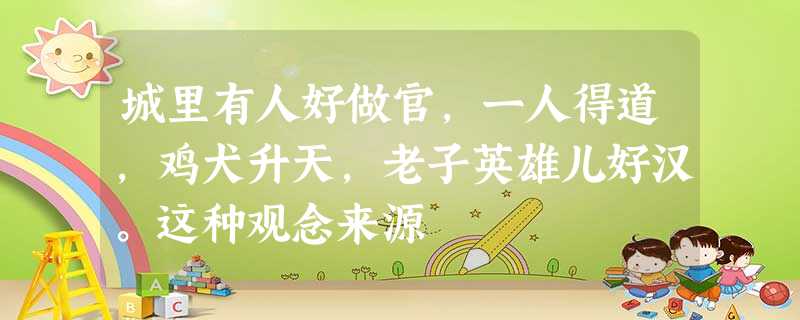 城里有人好做官,一人得道,鸡犬升天,老子英雄儿好汉。这种观念来源 城里有人好做官,一人得道,鸡犬升天,老子英雄儿好汉。这种观念来源