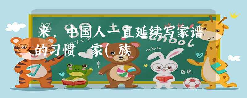 来,中国人一直延续写家谱的习惯,家(族 来,中国人一直延续写家谱的习惯,家(族