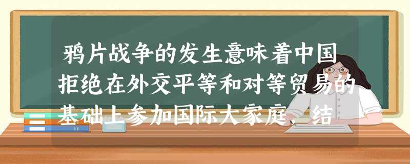 鸦片战争的发生意味着中国拒绝在外交平等和对等贸易的基础上参加国际大家庭,结 鸦片战争的发生意味着中国拒绝在外交平等和对等贸易的基础上参加国际大家庭,结