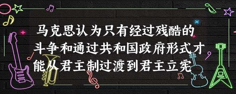 马克思认为只有经过残酷的斗争和通过共和国政府形式才能从君主制过渡到君主立宪 马克思认为只有经过残酷的斗争和通过共和国政府形式才能从君主制过渡到君主立宪