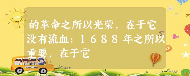 的革命之所以光荣,在于它没有流血;1688年之所以重要,在于它 的革命之所以光荣,在于它没有流血;1688年之所以重要,在于它
