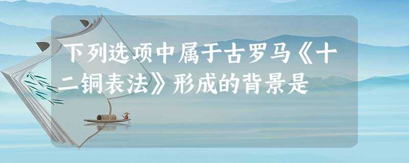 下列选项中属于古罗马《十二铜表法》形成的背景是 下列选项中属于古罗马《十二铜表法》形成的背景是