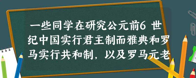 一些同学在研究公元前6世纪中国实行君主制而雅典和罗马实行共和制,以及罗马元老 一些同学在研究公元前6世纪中国实行君主制而雅典和罗马实行共和制,以及罗马元老