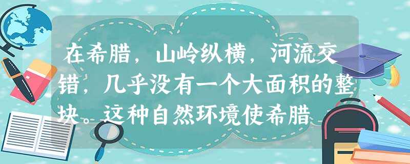 在希腊,山岭纵横,河流交错,几乎没有一个大面积的整块。这种自然环境使希腊 在希腊,山岭纵横,河流交错,几乎没有一个大面积的整块。这种自然环境使希腊