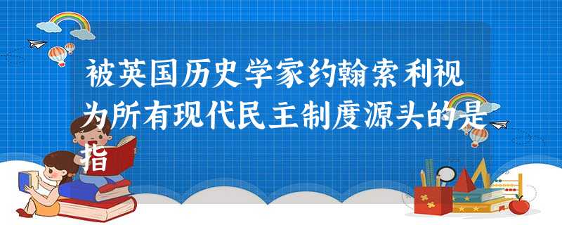 被英国历史学家约翰索利视为所有现代民主制度源头的是指 被英国历史学家约翰索利视为所有现代民主制度源头的是指